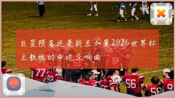 巨星陨落还是新王加冕2026世界杯主教练的命运交响曲