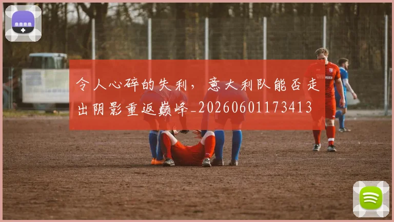 令人心碎的失利，意大利队能否走出阴影重返巅峰_20260601173413