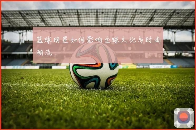 篮球明星如何影响全球文化与时尚潮流