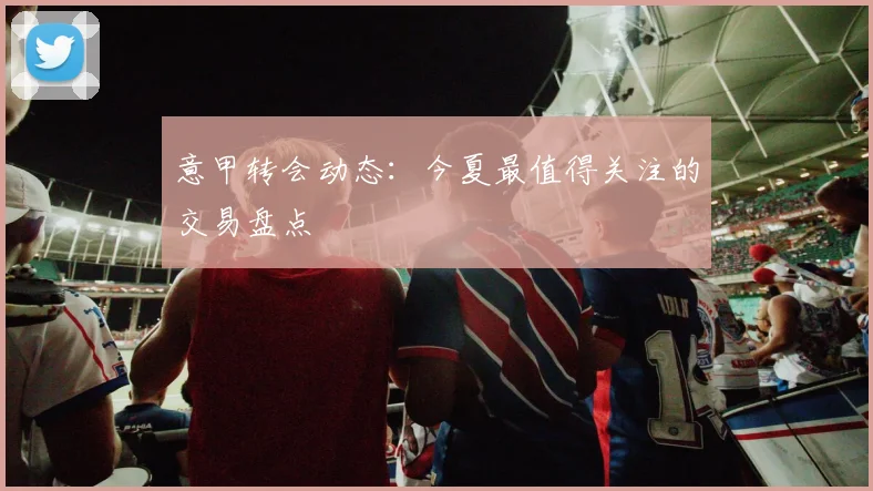 意甲转会动态：今夏最值得关注的交易盘点