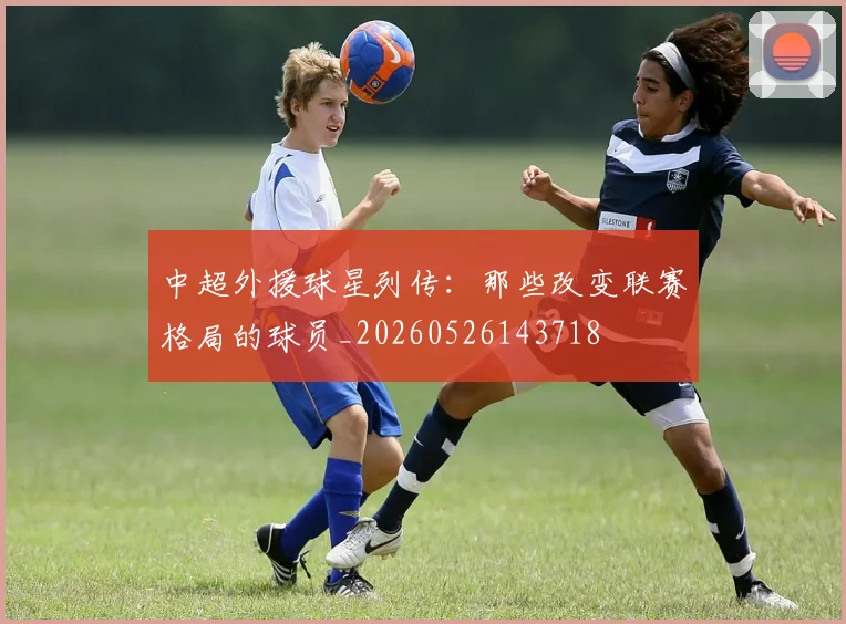 中超外援球星列传：那些改变联赛格局的球员_20260526143718