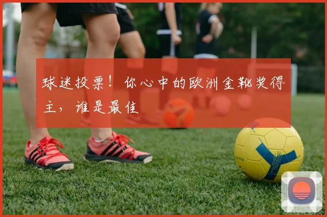 球迷投票!你心中的欧洲金靴奖得主,谁是最佳