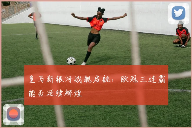 皇马新银河战舰启航，欧冠三连霸能否延续辉煌