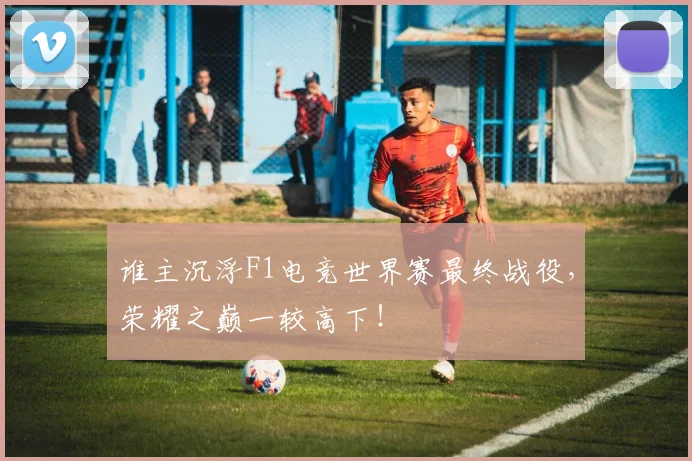 谁主沉浮F1电竞世界赛最终战役，荣耀之巅一较高下！