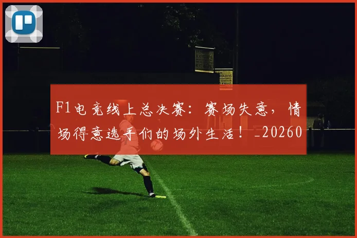 F1电竞线上总决赛：赛场失意，情场得意选手们的场外生活！_20260702043347