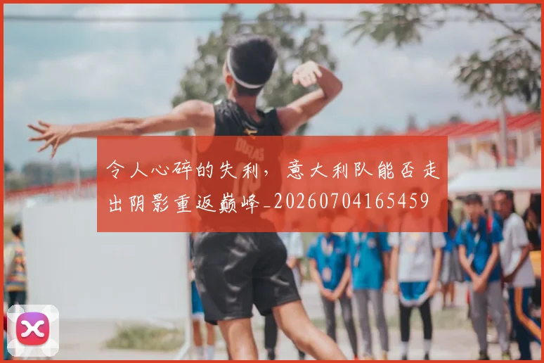 令人心碎的失利,意大利队能否走出阴影重返巅峰_20260704165459