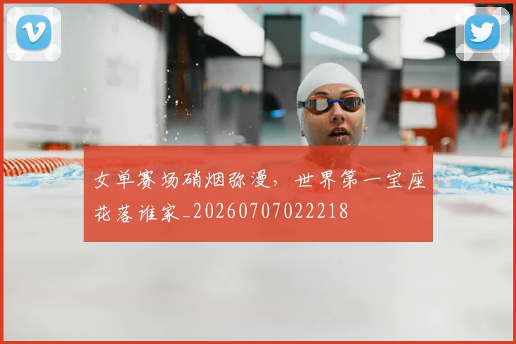 女单赛场硝烟弥漫，世界第一宝座花落谁家_20260707022218