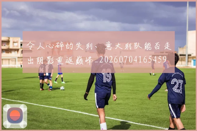 令人心碎的失利，意大利队能否走出阴影重返巅峰_20260704165459