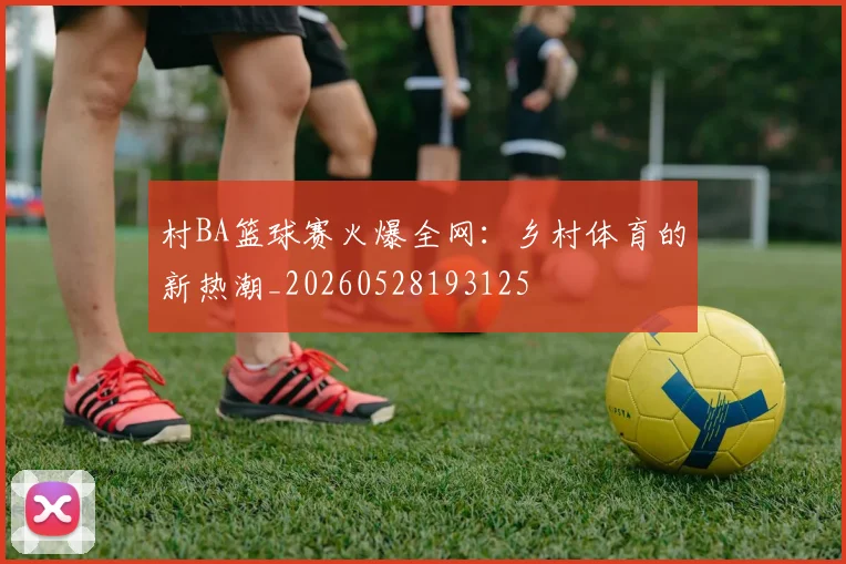 村BA篮球赛火爆全网：乡村体育的新热潮_20260528193125
