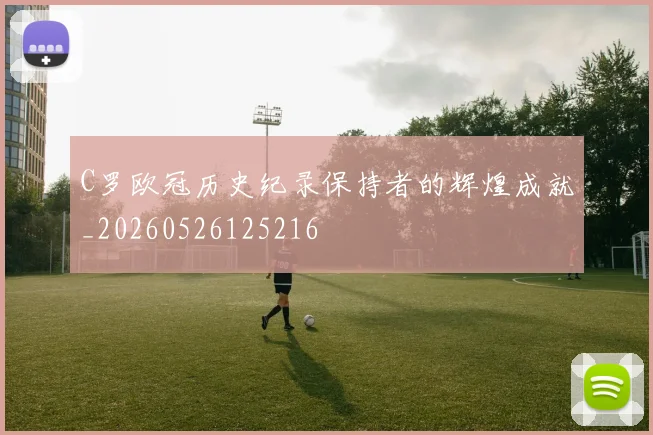 C罗欧冠历史纪录保持者的辉煌成就_20260526125216