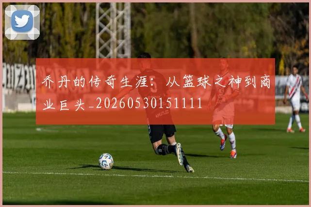 乔丹的传奇生涯：从篮球之神到商业巨头_20260530151111