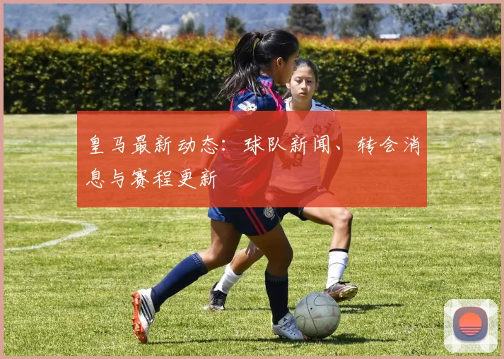 皇马最新动态:球队新闻、转会消息与赛程更新