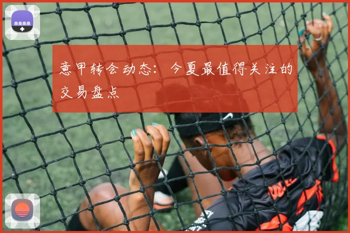 意甲转会动态：今夏最值得关注的交易盘点